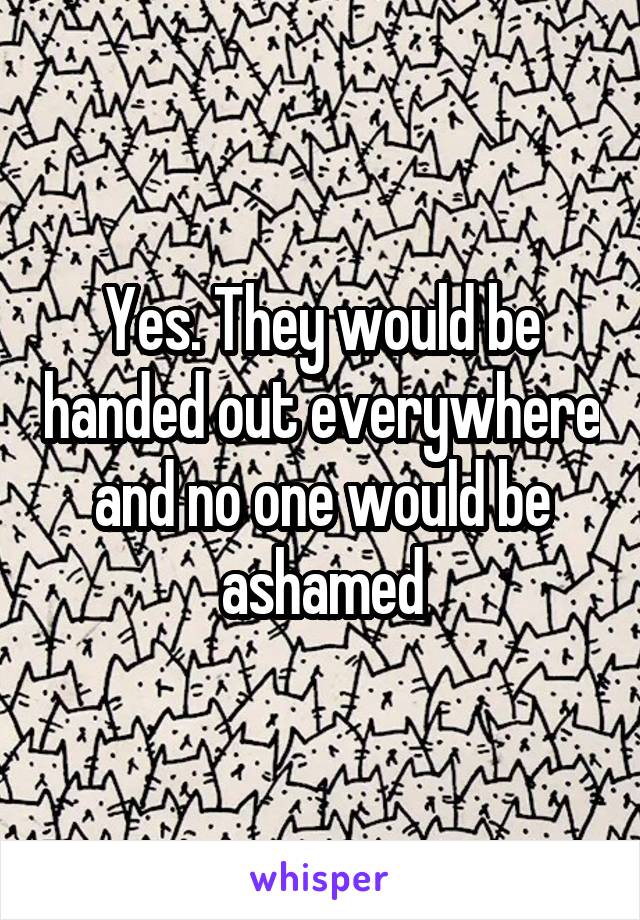 Yes. They would be handed out everywhere and no one would be ashamed