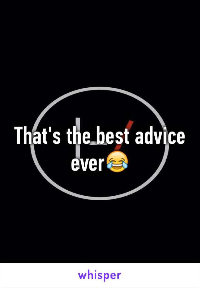 That's the best advice ever😂