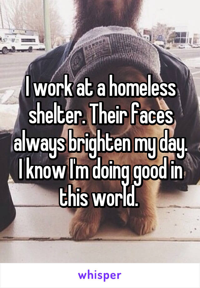 I work at a homeless shelter. Their faces always brighten my day. I know I'm doing good in this world. 