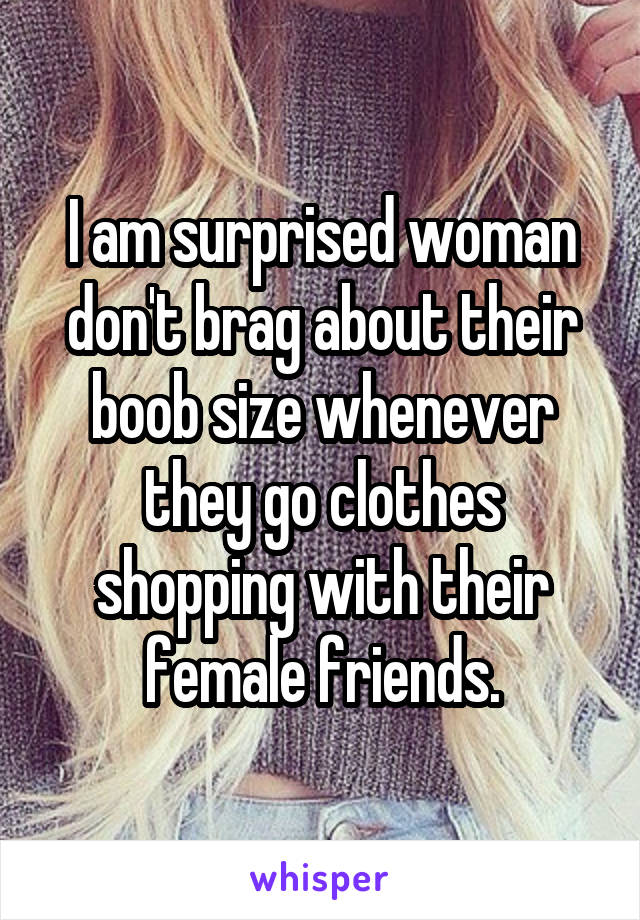 I am surprised woman don't brag about their boob size whenever they go clothes shopping with their female friends.