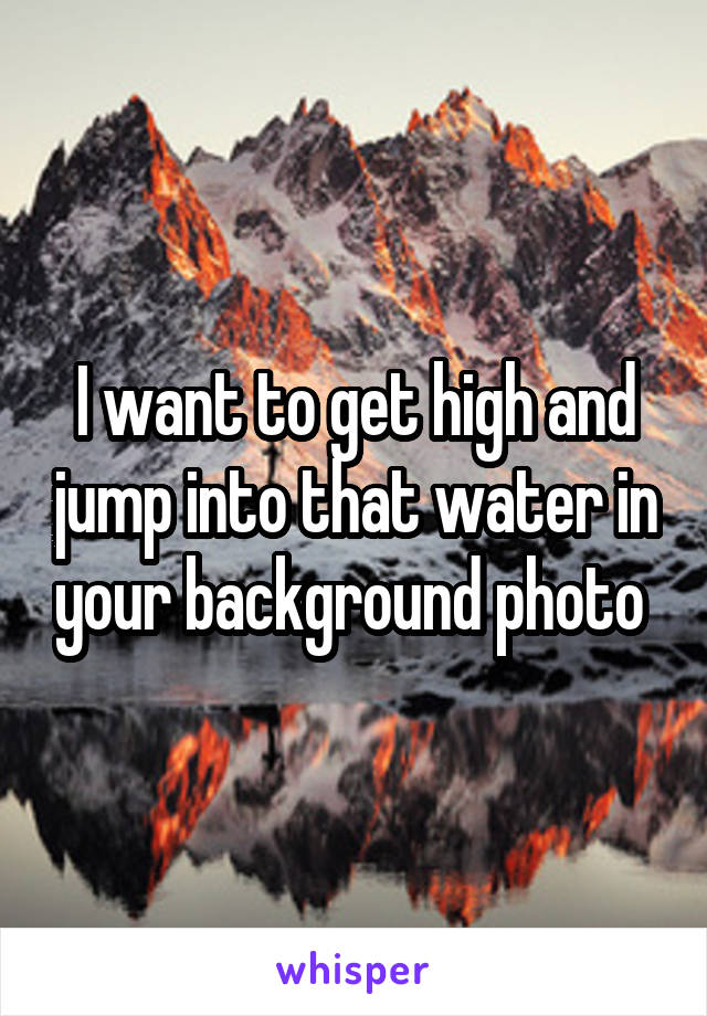 I want to get high and jump into that water in your background photo 