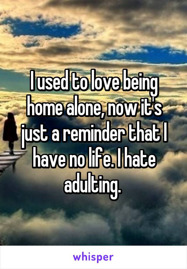I used to love being home alone, now it's just a reminder that I have no life. I hate adulting. 