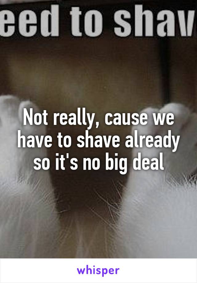 Not really, cause we have to shave already so it's no big deal