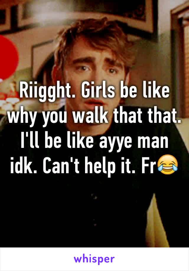 Riigght. Girls be like why you walk that that. I'll be like ayye man idk. Can't help it. Fr😂