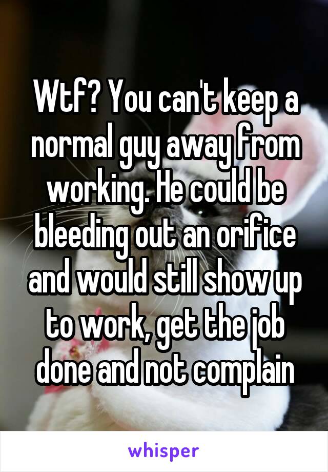 Wtf? You can't keep a normal guy away from working. He could be bleeding out an orifice and would still show up to work, get the job done and not complain