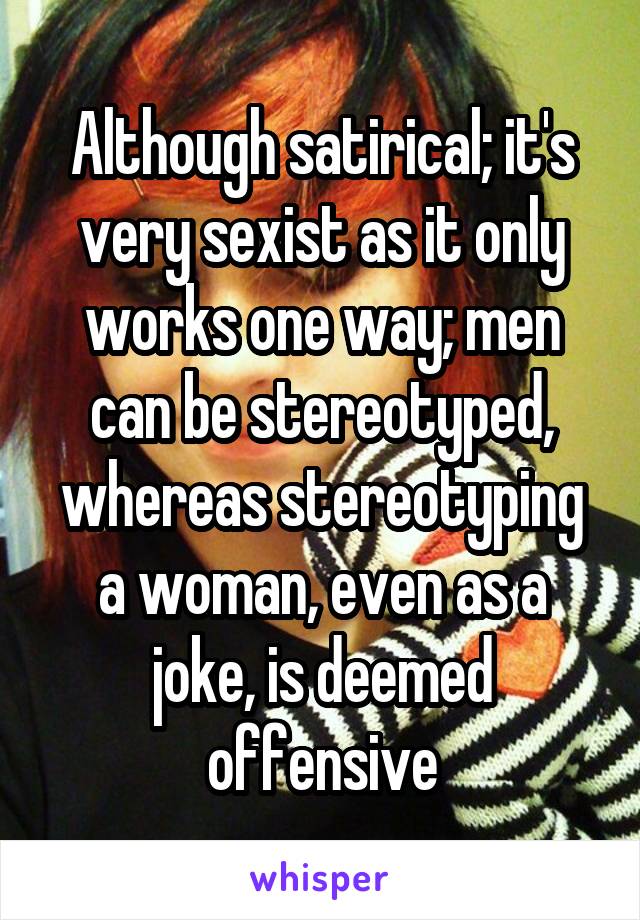 Although satirical; it's very sexist as it only works one way; men can be stereotyped, whereas stereotyping a woman, even as a joke, is deemed offensive