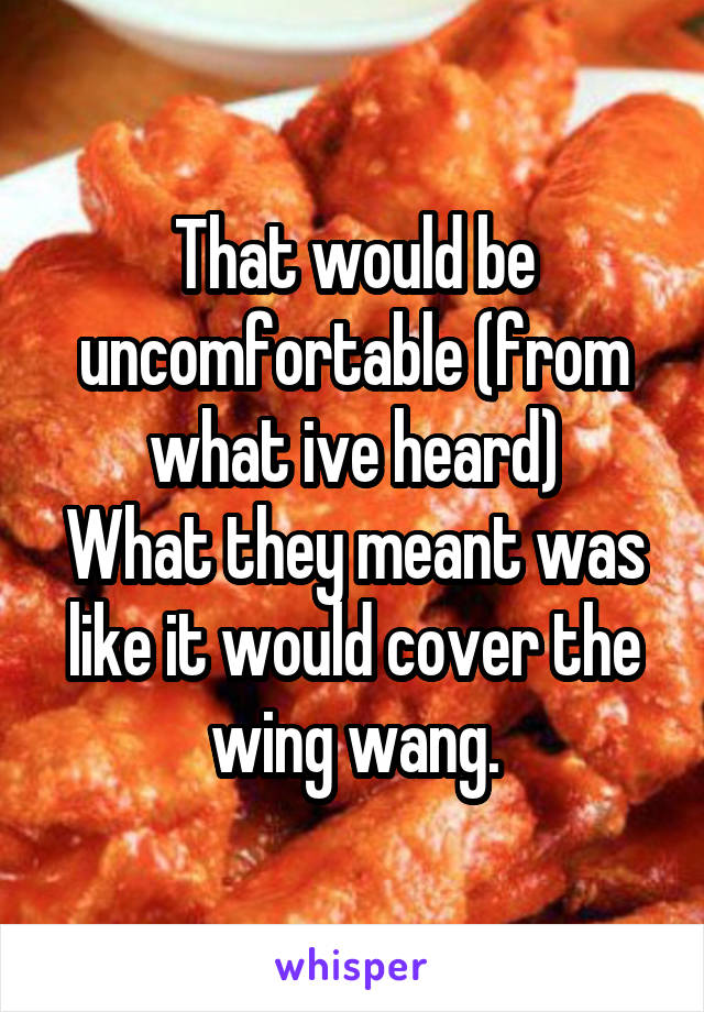 That would be uncomfortable (from what ive heard)
What they meant was like it would cover the wing wang.