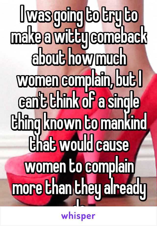 I was going to try to make a witty comeback about how much women complain, but I can't think of a single thing known to mankind that would cause women to complain more than they already do