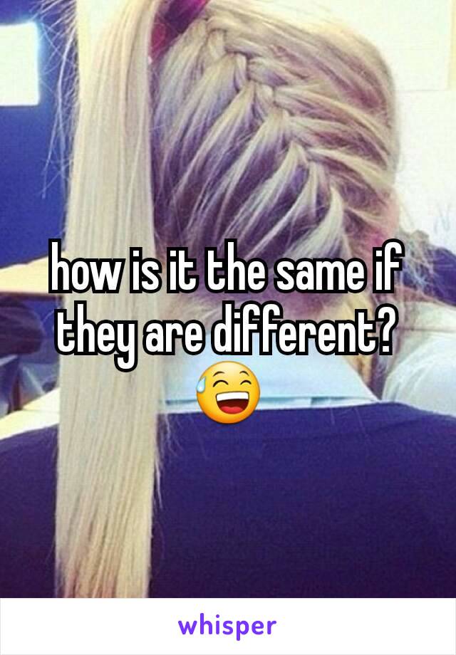 how is it the same if they are different?😅