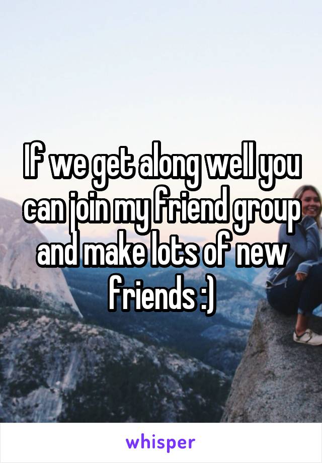 If we get along well you can join my friend group and make lots of new friends :)