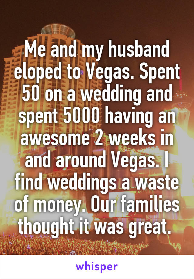 Me and my husband eloped to Vegas. Spent 50 on a wedding and spent 5000 having an awesome 2 weeks in and around Vegas. I find weddings a waste of money. Our families thought it was great. 