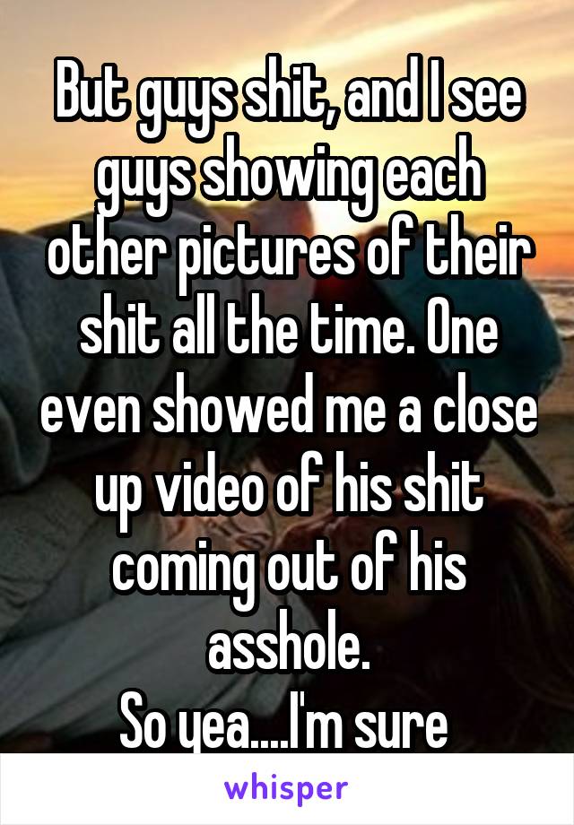 But guys shit, and I see guys showing each other pictures of their shit all the time. One even showed me a close up video of his shit coming out of his asshole.
So yea....I'm sure 