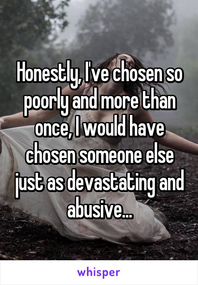 Honestly, I've chosen so poorly and more than once, I would have chosen someone else just as devastating and abusive...