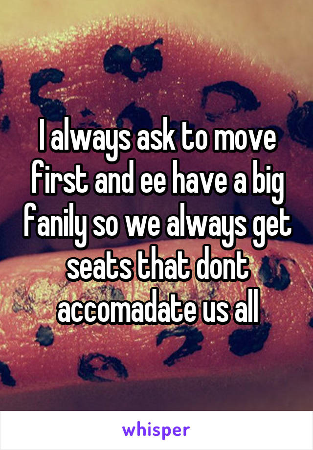I always ask to move first and ee have a big fanily so we always get seats that dont accomadate us all