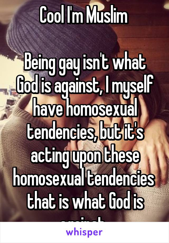 Cool I'm Muslim 

Being gay isn't what God is against, I myself have homosexual tendencies, but it's acting upon these homosexual tendencies  that is what God is against. 