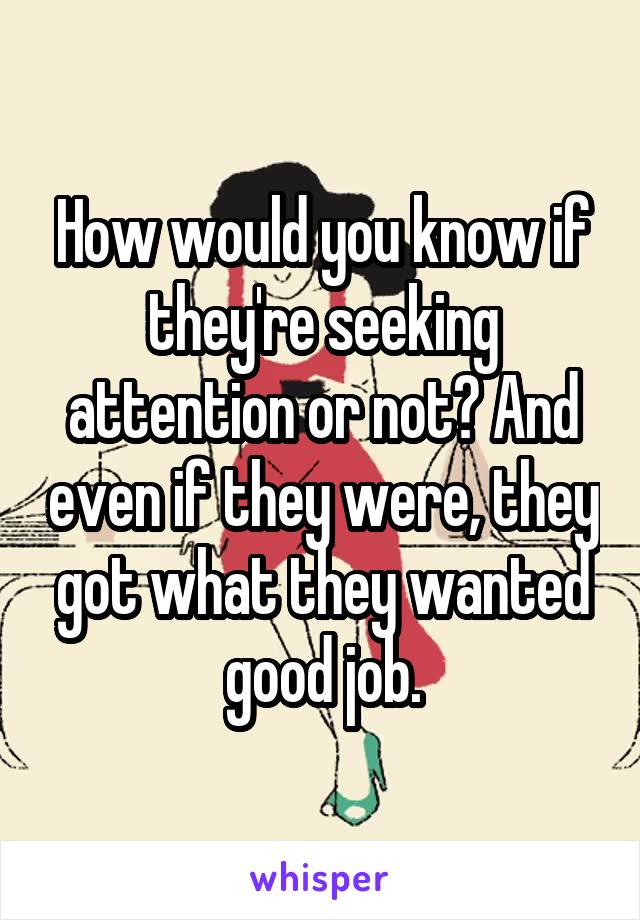 How would you know if they're seeking attention or not? And even if they were, they got what they wanted good job.