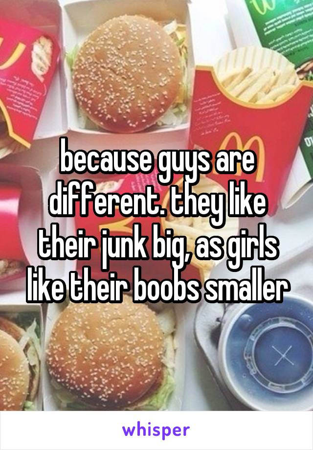 because guys are different. they like their junk big, as girls like their boobs smaller