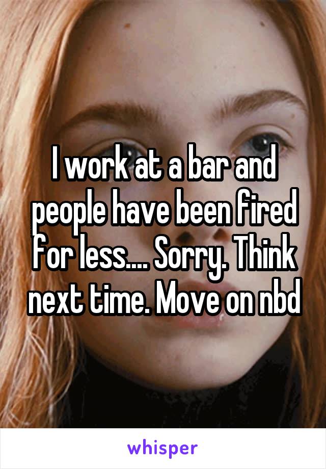 I work at a bar and people have been fired for less.... Sorry. Think next time. Move on nbd
