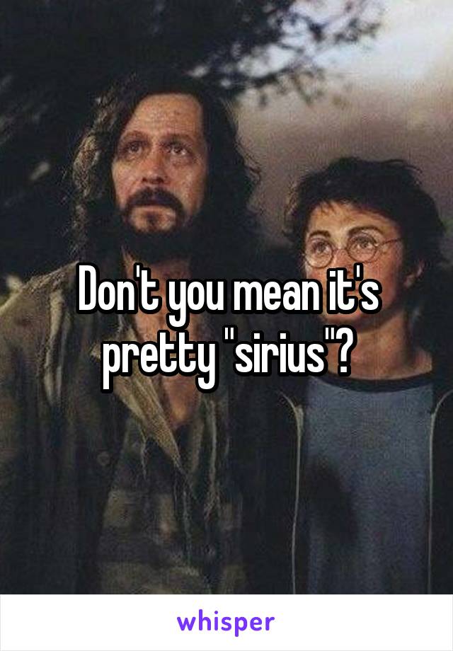 Don't you mean it's pretty "sirius"?