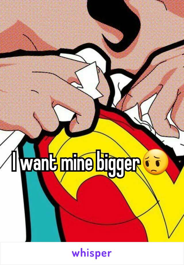 I want mine bigger😔