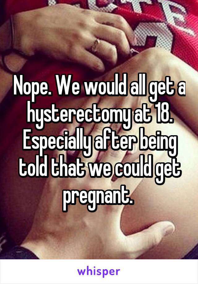 Nope. We would all get a hysterectomy at 18. Especially after being told that we could get pregnant. 