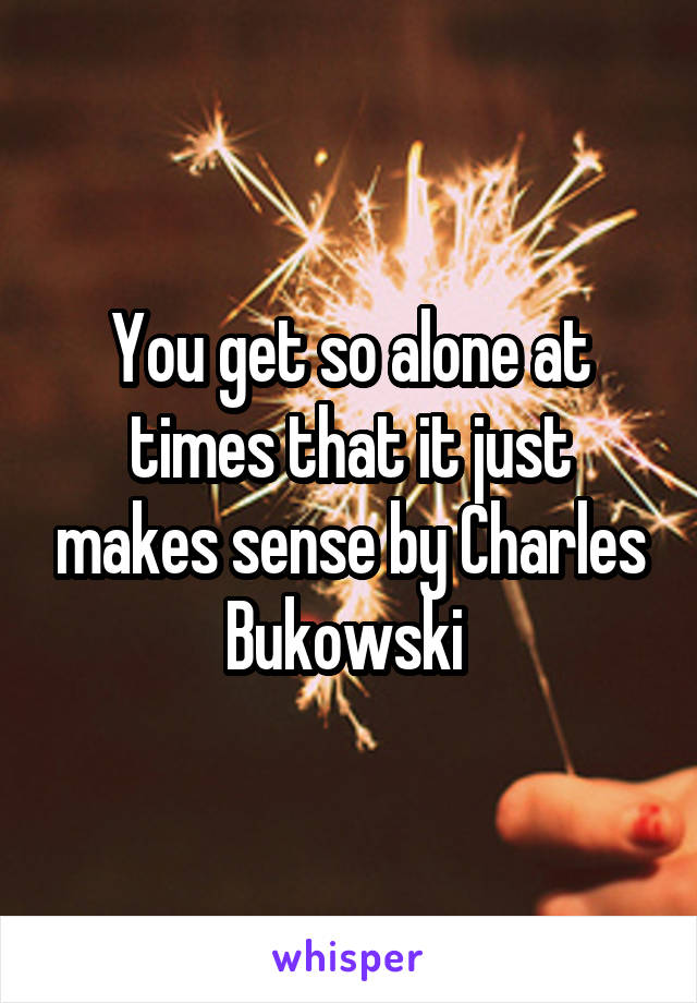 You get so alone at times that it just makes sense by Charles Bukowski 