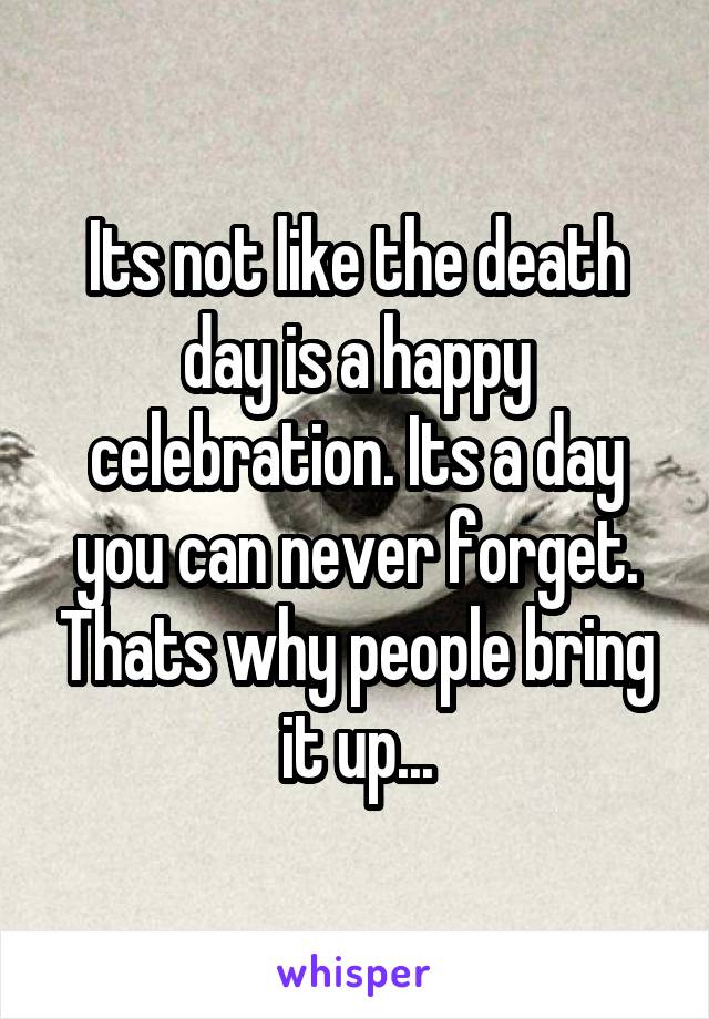 Its not like the death day is a happy celebration. Its a day you can never forget. Thats why people bring it up...