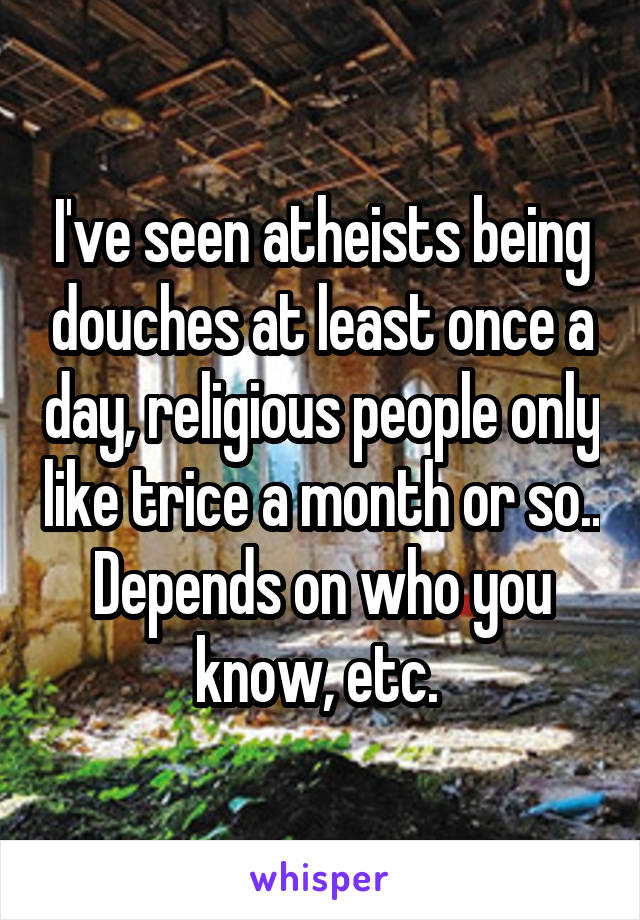 I've seen atheists being douches at least once a day, religious people only like trice a month or so.. Depends on who you know, etc. 