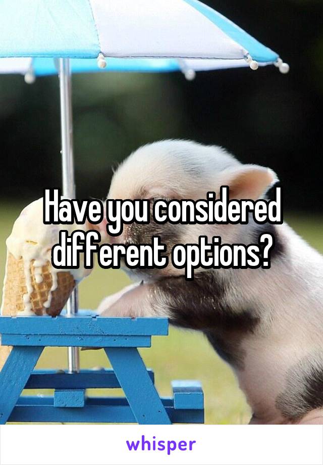 Have you considered different options?