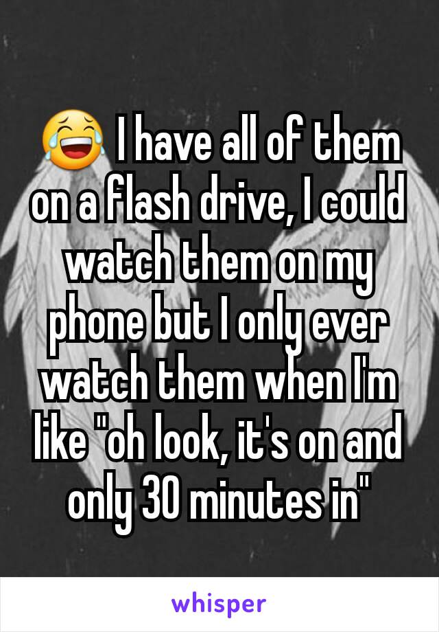 😂 I have all of them on a flash drive, I could watch them on my phone but I only ever watch them when I'm like "oh look, it's on and only 30 minutes in"