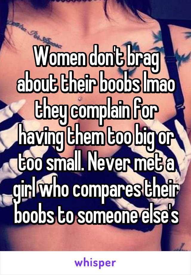 Women don't brag about their boobs lmao they complain for having them too big or too small. Never met a girl who compares their boobs to someone else's