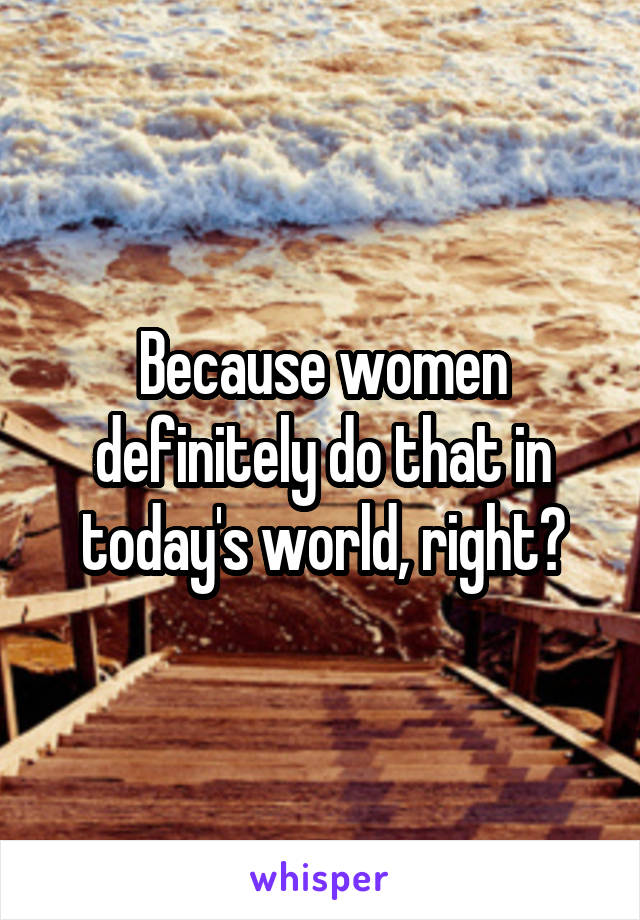 Because women definitely do that in today's world, right?