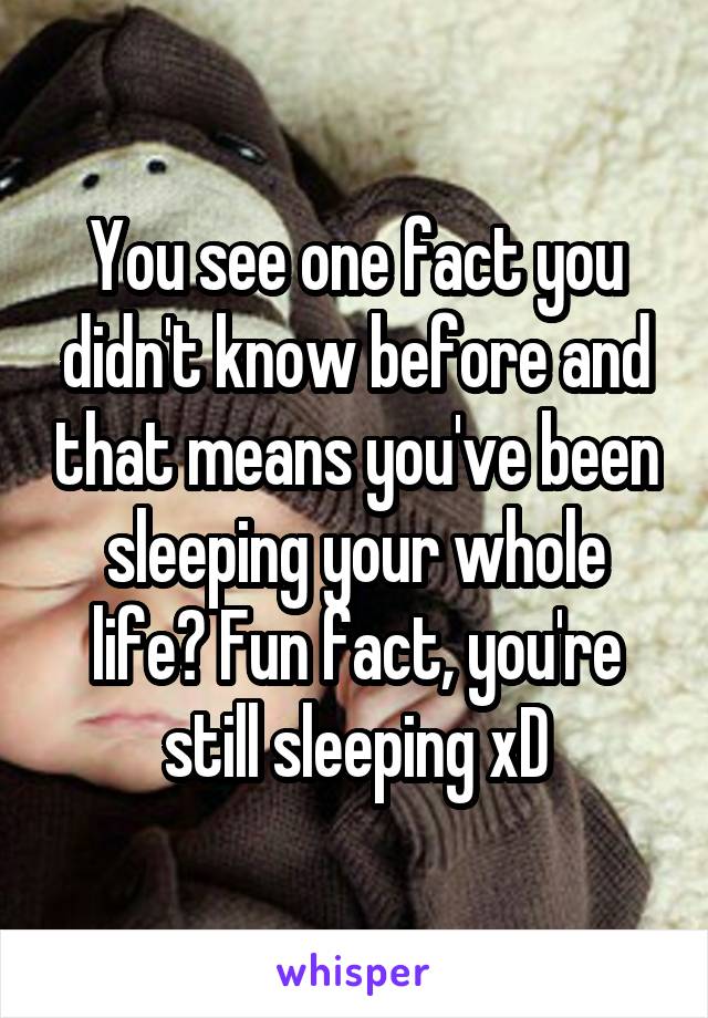 You see one fact you didn't know before and that means you've been sleeping your whole life? Fun fact, you're still sleeping xD