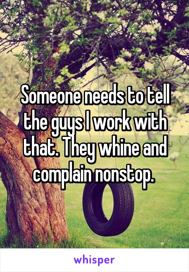 Someone needs to tell the guys I work with that. They whine and complain nonstop. 