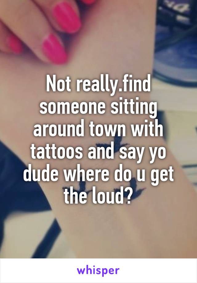 Not really.find someone sitting around town with tattoos and say yo dude where do u get the loud?