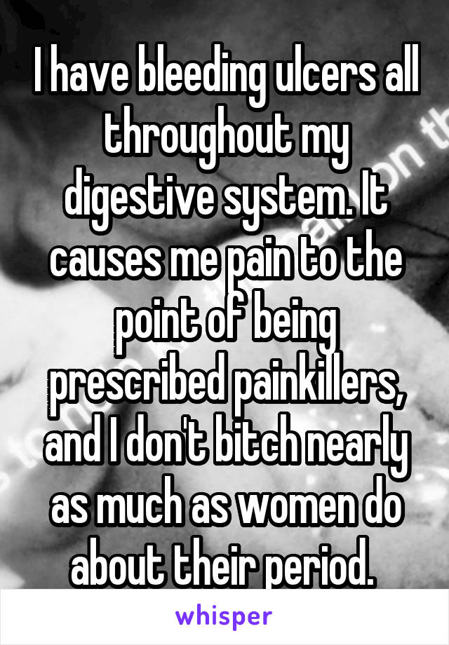 I have bleeding ulcers all throughout my digestive system. It causes me pain to the point of being prescribed painkillers, and I don't bitch nearly as much as women do about their period. 