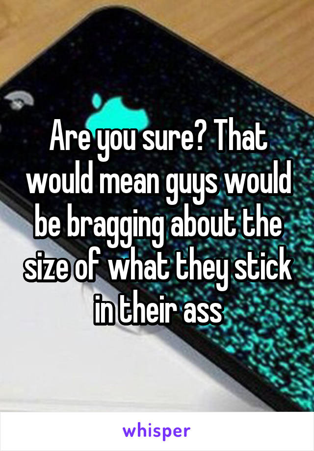 Are you sure? That would mean guys would be bragging about the size of what they stick in their ass