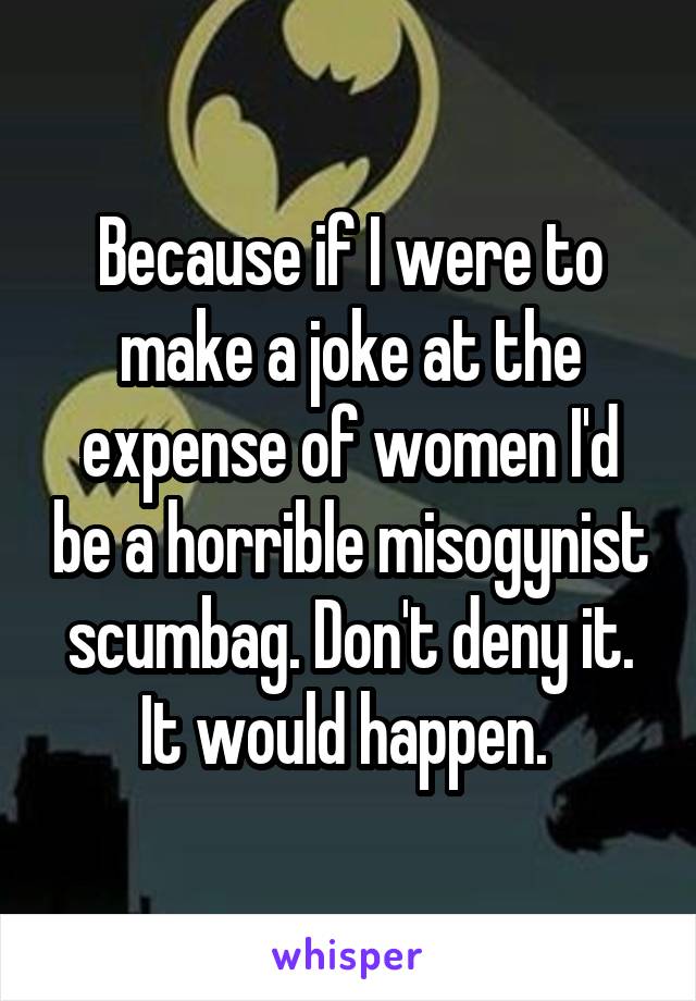 Because if I were to make a joke at the expense of women I'd be a horrible misogynist scumbag. Don't deny it. It would happen. 