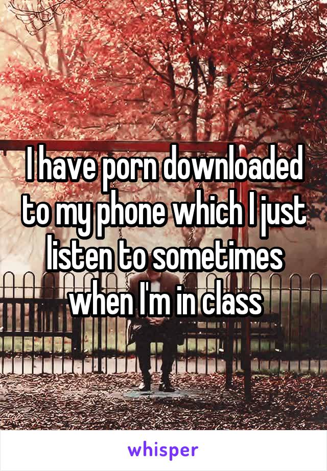 I have porn downloaded to my phone which I just listen to sometimes when I'm in class