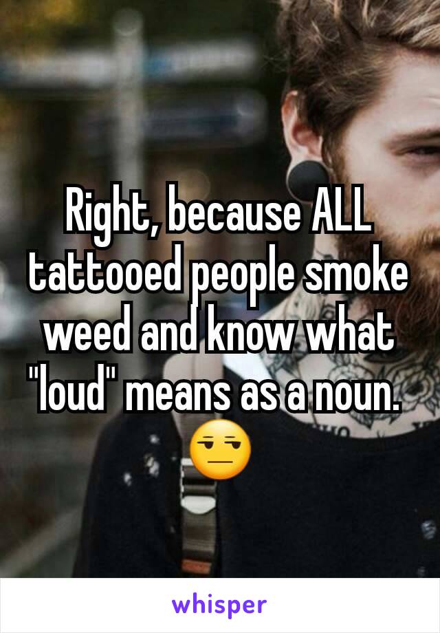 Right, because ALL tattooed people smoke weed and know what "loud" means as a noun. 
😒