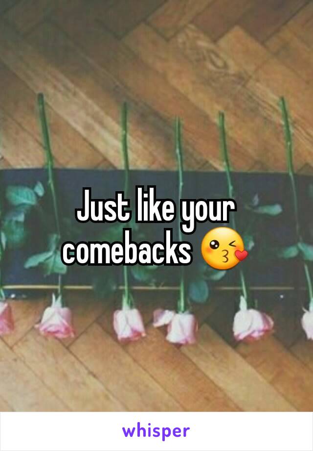 Just like your comebacks 😘