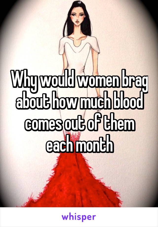 Why would women brag about how much blood comes out of them each month