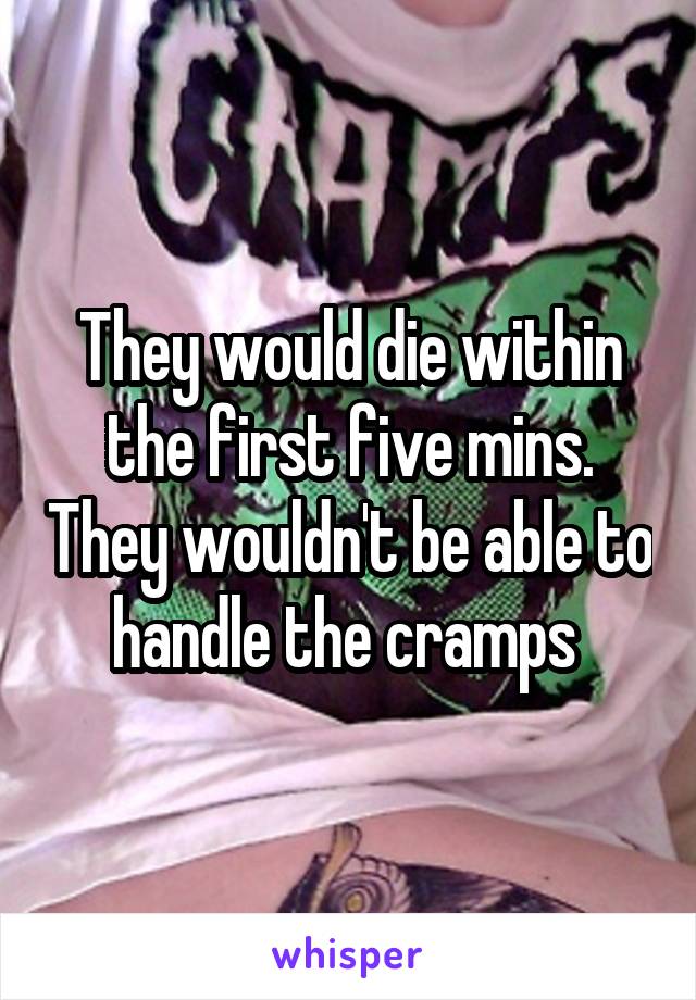 They would die within the first five mins. They wouldn't be able to handle the cramps 