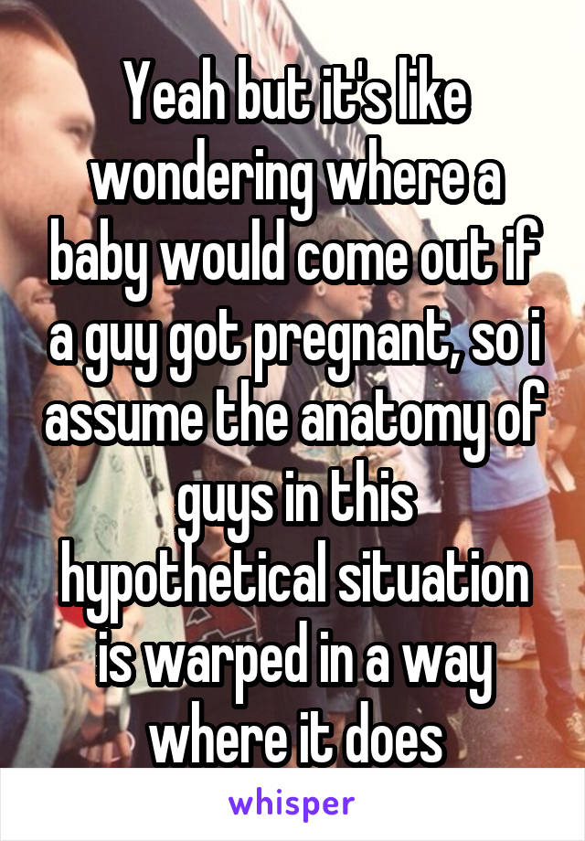 Yeah but it's like wondering where a baby would come out if a guy got pregnant, so i assume the anatomy of guys in this hypothetical situation is warped in a way where it does