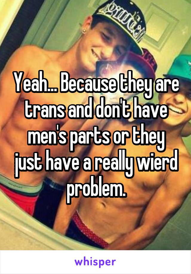 Yeah... Because they are trans and don't have men's parts or they just have a really wierd problem.