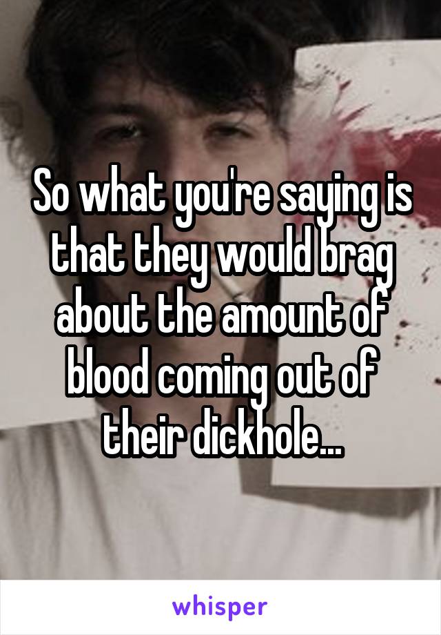 So what you're saying is that they would brag about the amount of blood coming out of their dickhole...