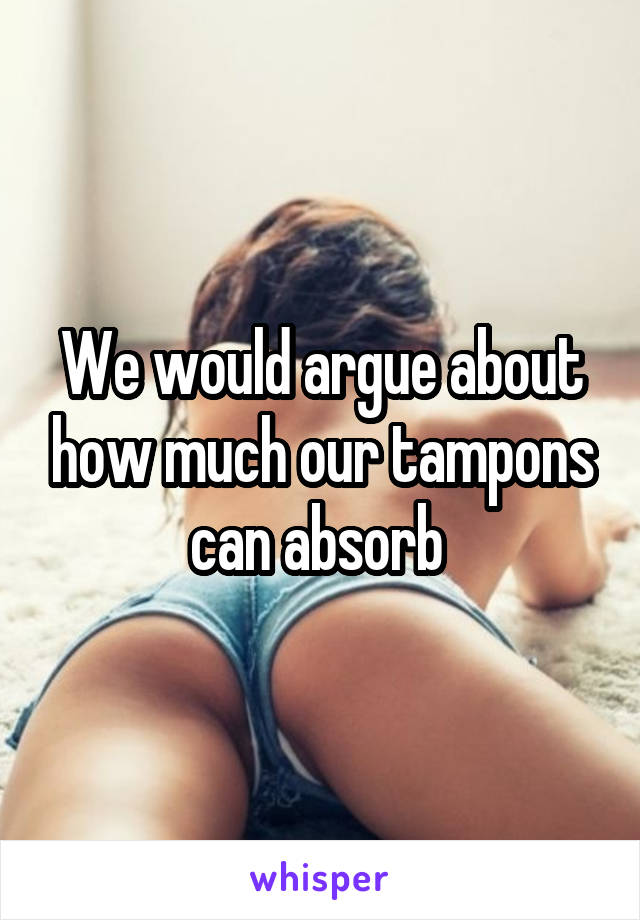 We would argue about how much our tampons can absorb 