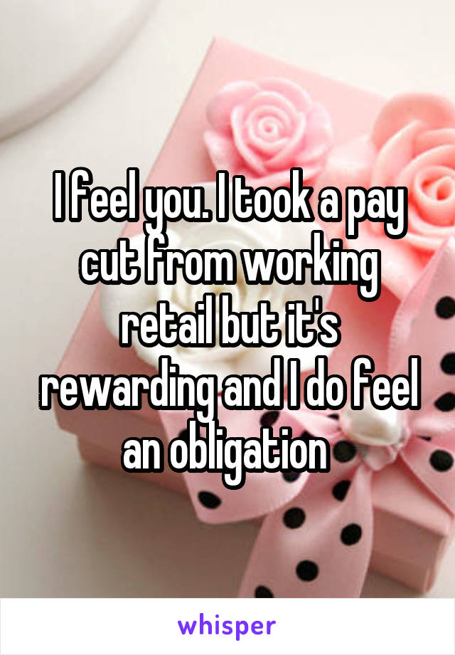 I feel you. I took a pay cut from working retail but it's rewarding and I do feel an obligation 