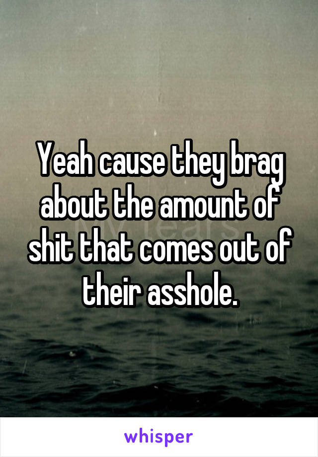 Yeah cause they brag about the amount of shit that comes out of their asshole.