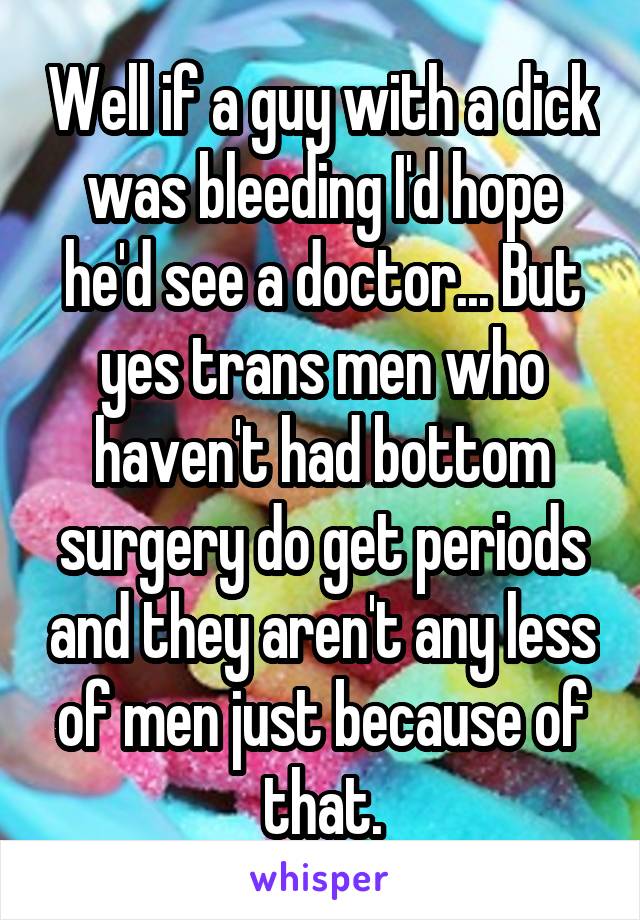 Well if a guy with a dick was bleeding I'd hope he'd see a doctor... But yes trans men who haven't had bottom surgery do get periods and they aren't any less of men just because of that.